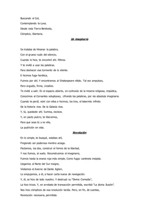 Buscando el Sol,
Contemplando la Luna.
Desde esta Tierra Benévola,
Cómplice, libertaria.
Un imaginario
Se trataba de hilvanar la palabra,
Con el grueso nudo del silencio,
Cuando lo hice, te encontré ahí. Pétrea.
Y te invité a usar las palabras.
Para deshacer ese tormento de lo silente.
E hicimos fuga herética,
Fuimos por ahí. Y encontramos al Shakespeare nítido. Tal vez ampuloso,
Pero erguido, firme, creativo.
Te invité a salir. En el espacio abierto, en contravía de la miseria religiosa, impúdica,
Conocimos al Cervantes voluptuoso, cifrando las palabras, por vía absoluta imaginaria.
Cuando te perdí, volví con ellos e hicimos, los tres, el laberinto infinito
De la historia viva. De la Galaxia viva.
Y, tú, quedaste ahí. Sumisa, esclava.
Y, en pacto pulcro, te liberamos,
Para que seas tú y no ella,
La pudrición en vida.
Revolución
En lo simple, te busqué, estabas ahí,
Fingiendo ser poderosa mentira aciaga.
Pactamos, los dos, construir el himno de la libertad,
Y nos fuimos, al vuelo. Reconstruimos el imaginario,
Fuimos hasta la enana roja más simple. Como fugaz cantinela insípida.
Llegamos al Norte del Sur insigne,
Visitamos el Averno de Dante Aglieri,
Lo empujamos, a él, a hacer carta nueva de navegación.
Y, él, se hizo de lado nuestro. Y destruyó su “Divina Comedia”,
La hizo trizas. Y, en arrebato de transacción permitida, escribió “La divina Ilusión”.
Nos hizo cómplices de esa revolución tardía. Pero, en fin, de cuentas,
Revolución necesaria, permitida.
 