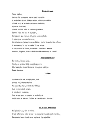 Es magia tuya
Magia fugitiva,
La tuya. Me convocaste a amar todo lo posible.
Y te elegí a ti. Como si fueses sujeta mínima comparada.
Contigo hice, de la magia, expresión manifiesta,
Vozarrón iridiscente,
Contigo hice del amor no solo falo y abertura.
Contigo viajé más allá de lo posible,
Comoquiera que hicimos del viento nuestro aliado.
Y llegamos al hermoso Mercurio,
Con él volamos hasta el inmenso Júpiter. Hecho, después, Dios infame.
Y regresamos. Tú con tu magia. Yo con la mía.
Y, decantando las fisuras, arribamos a esta Tierra Nuestra,
Benévola, crujiente, como si apenas fuera ella misma, en ciernes
De la palabra viva
Del hablar, no solo queja.
Poesía, en cambio, lúcida creación perenne.
Ella, la poesía, siendo tú misma. Armoniosa, sublime,
Ígnea, libertaria
La fuga
Volamos hacia allá, en fuga plena, viva.
Siendo. Aún, infantes tiernos.
No recuerdo, ahora, si fuiste tú. O fui yo,
Guía en mensajería simple.
U orientación necesaria.
Solo sé que supe, en pasado, tu condición de
Mujer ávida de libertad. En fuga no condicionada, siempre.
De lo tuyo, iridiscencia
Esa palabra tuya, voló al infinito.
Cruzó la frontera, entre la vida y el escenario inhóspito de la mentira.
Esa palabra tuya, ejerció como proclama viva, absoluta.
 