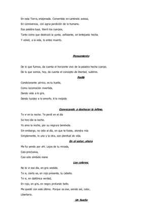 En esta Tierra, enajenada. Convertida en cantinela aviesa,
En connivencia, con agria perdición de lo humano.
Esa palabra tuya, liberó los cuerpos,
Tanto como que destrozó la yunta, asfixiante, en lentejuela hecha.
Y volvió, a la vida, lo antes muerto.
Pensamiento
De lo que fuimos, da cuenta el horizonte vivo de la palabra hecha cuerpo.
De lo que somos, hoy, da cuenta el concepto de libertad, sublime.
Fuelle
Condicionante pírrico, es tu huella,
Como locomoción invertida,
Dando vida a lo gris.
Dando lucidez a lo amorfo. A lo insípido
Convocando a deshacer lo ínfimo.
Te vi en la noche. Te perdí en el día
Se hizo día la noche.
Yo amo la noche, por su negrura benévola.
Sin embargo, no odio al día, en que te fuiste, alondra mía
Simplemente, lo uno y la otra, son plenitud de vida.
En el estar, ahora
Me fui yendo por ahí. Lejos de tu mirada,
Casi preclusiva,
Casi sólo símbolo inane
Los colores.
No te vi ese día, en gris vestida.
Te vi, cierto es, en rojo presente, tu cabello.
Te vi, en daltónica verdad,
En rojo, en gris, en negro profundo bello.
Me quedé con este último. Porque es ese, siendo así, color,
Libertario.
Un Sueño
 