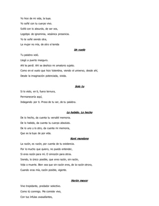 Yo hice de mi vida, la tuya.
Yo soñé con tu cuerpo vivo.
Soñé con lo absurdo, de ser vos,
Logotipo de ignominia, vesánica presencia.
Yo te soñé siendo otra,
La mujer no mía, de otro sí tenida
Un vuelo
Tu palabra voló.
Llegó a puerto inseguro.
Ahí te perdí. Ahí se deshizo mi amatorio sujeto.
Como en el vuelo que hizo Valentina, viendo el universo, desde ahí,
Desde la imaginación potenciada, vivida.
Solo tu
Si lo visto, en ti, fuera ternura,
Permanecería aquí,
Indagando por ti. Preso de tu ser, de tu palabra.
Lo habido. Lo hecho
De lo hecho, da cuenta tu versátil memoria.
De lo habido, da cuenta tu cuerpo absoluto.
De lo uno y lo otro, da cuenta mi memoria,
Que es la tuya de por vida.
Kant mundano
La razón, es razón, por cuenta de tu existencia.
Por lo mucho que quiero, no puedo entender,
Si eres razón para mí. O sinrazón para otros.
Siendo, lo único posible, que eres razón, sin razón,
Vida o muerte. Bien sea que sin razón eres, de la razón otrora,
Cuando eras mía, razón posible, vigente.
Hurón mayor
Vivo trepidante, predador selectivo.
Como tú conmigo. Me comiste vivo,
Con tus ínfulas avasallantes,
 