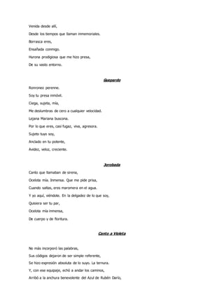 Venida desde allí,
Desde los tiempos que llaman inmemoriales.
Borrasca eres,
Ensañada conmigo.
Hurona prodigiosa que me hizo presa,
De su vasto entorno.
Guepardo
Ronroneo perenne.
Soy tu presa inmóvil.
Ciega, sujeta, mía,
Me deslumbras de cero a cualquier velocidad.
Lejana Mariana buscona.
Por lo que eres, casi fugaz, viva, agresora.
Sujeto tuyo soy,
Anclado en tu potente,
Avidez, veloz, creciente.
Jorobada
Canto que llamaban de sirena,
Ocelota mía. Inmensa. Que me pide prisa,
Cuando saltas, eres maromera en el agua.
Y yo aquí, viéndote. En la delgadez de lo que soy,
Quisiera ser tu par,
Ocelota mía inmensa,
De cuerpo y de floritura.
Canto a Violeta
No más incorporó las palabras,
Sus códigos dejaron de ser simple referente,
Se hizo expresión absoluta de lo suyo. La ternura.
Y, con ese equipaje, echó a andar los caminos,
Arribó a la anchura benevolente del Azul de Rubén Darío,
 
