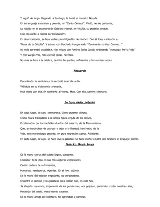Y siguió de largo. Llegando a Santiago, le habló al maestro Neruda.
En su lenguaje extensivo y potente, en “Canto General”. Visitó, nervio punzante,
Lo habido en el escenario de Gabriela Mistral, en Vicuña, su pueblito amado.
Con ella canto a capela su “Desolación”.
En otro horizonte, se hizo visible para Miguelito Hernández. Con él lloró, cantando su
“Nana de la Cebolla”. Y estuvo con Machado inaugurando “Caminante no Hay Camino…”
No más aprendió la palabra, hizo migas con Porfirio Barba Jacob, entonando “Nostalgia Por la Vida”
Y con Vargas Vila, hizo ejerció pleno, herético.
No más se hizo a la palabra, deshizo las yuntas, asfixiantes y las sumisas voces.
Recuerdo
Decantando la semblanza, la recordé en el día a día.
Viéndola en su iridiscencia primaria,
Hice vuelo con ella. En contravía al viento. Hice. Con ella, camino libertario.
Lo tuyo, mujer potente
En cada lugar, lo suyo, permanece. Como potente vibrato,
Como fisura trasladada a la pétrea figura enjuta de los dioses,
Proclamados por los inefables dueños del entorno, de la Tierra misma,
Que, en tratándose de usurpar y vejar a la libertad, han hecho de la
Vida, solo martirologio potente, en pura regresión supina. Asfixiante.
En cada lugar, lo suyo, se hace viva la palabra. Se hace cierta la lucha por desdecir el lenguaje silente.
Federico García Lorca
De la mano cierta, del sujeto lógico, punzante,
Contador de la vida en sus más ásperas expresiones,
Cantor certero de sufrimientos,
Humanos, verdaderos, vigentes. En el hoy, todavía.
De la mano del escritor trepidante, no vergonzante,
Encontré el camino y las palabras para contar que, en este hoy,
la abyecta presencia, imponente de los gendarmes, nos golpean, pretenden cortar nuestras alas,
Haciendo del vuelo, mero intento rasante.
De la mano amiga del libertario, he aprendido a caminar,
 