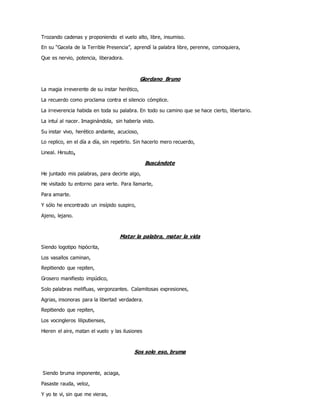 Trozando cadenas y proponiendo el vuelo alto, libre, insumiso.
En su “Gacela de la Terrible Presencia”, aprendí la palabra libre, perenne, comoquiera,
Que es nervio, potencia, liberadora.
Giordano Bruno
La magia irreverente de su instar herético,
La recuerdo como proclama contra el silencio cómplice.
La irreverencia habida en toda su palabra. En todo su camino que se hace cierto, libertario.
La intuí al nacer. Imaginándola, sin haberla visto.
Su instar vivo, herético andante, acucioso,
Lo replico, en el día a día, sin repetirlo. Sin hacerlo mero recuerdo,
Lineal. Hirsuto.
Buscándote
He juntado mis palabras, para decirte algo,
He visitado tu entorno para verte. Para llamarte,
Para amarte.
Y sólo he encontrado un insípido suspiro,
Ajeno, lejano.
Matar la palabra, matar la vida
Siendo logotipo hipócrita,
Los vasallos caminan,
Repitiendo que repiten,
Grosero manifiesto impúdico,
Solo palabras melifluas, vergonzantes. Calamitosas expresiones,
Agrias, insonoras para la libertad verdadera.
Repitiendo que repiten,
Los vocingleros liliputienses,
Hieren el aire, matan el vuelo y las ilusiones
Sos solo eso, bruma
Siendo bruma imponente, aciaga,
Pasaste rauda, veloz,
Y yo te vi, sin que me vieras,
 