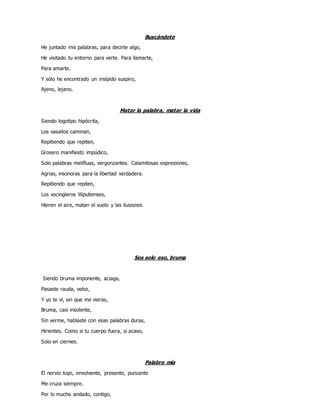Buscándote
He juntado mis palabras, para decirte algo,
He visitado tu entorno para verte. Para llamarte,
Para amarte.
Y sólo he encontrado un insípido suspiro,
Ajeno, lejano.
Matar la palabra, matar la vida
Siendo logotipo hipócrita,
Los vasallos caminan,
Repitiendo que repiten,
Grosero manifiesto impúdico,
Solo palabras melifluas, vergonzantes. Calamitosas expresiones,
Agrias, insonoras para la libertad verdadera.
Repitiendo que repiten,
Los vocingleros liliputienses,
Hieren el aire, matan el vuelo y las ilusiones
Sos solo eso, bruma
Siendo bruma imponente, aciaga,
Pasaste rauda, veloz,
Y yo te vi, sin que me vieras,
Bruma, casi insolente,
Sin verme, hablaste con esas palabras duras,
Hirientes. Como si tu cuerpo fuera, si acaso,
Solo en ciernes.
Palabra mía
El nervio tuyo, envolvente, presente, punzante
Me cruza siempre.
Por lo mucho andado, contigo,
 
