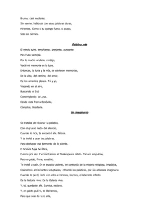 Bruma, casi insolente,
Sin verme, hablaste con esas palabras duras,
Hirientes. Como si tu cuerpo fuera, si acaso,
Solo en ciernes.
Palabra mía
El nervio tuyo, envolvente, presente, punzante
Me cruza siempre.
Por lo mucho andado, contigo,
Vacié mi memoria en la tuya.
Entonces, la tuya y la mía, se volvieron memorias,
De la vida, del camino, del amor,
De los amantes plenos. Tú y yo,
Viajando en el aire,
Buscando el Sol,
Contemplando la Luna.
Desde esta Tierra Benévola,
Cómplice, libertaria.
Un imaginario
Se trataba de hilvanar la palabra,
Con el grueso nudo del silencio,
Cuando lo hice, te encontré ahí. Pétrea.
Y te invité a usar las palabras.
Para deshacer ese tormento de lo silente.
E hicimos fuga herética,
Fuimos por ahí. Y encontramos al Shakespeare nítido. Tal vez ampuloso,
Pero erguido, firme, creativo.
Te invité a salir. En el espacio abierto, en contravía de la miseria religiosa, impúdica,
Conocimos al Cervantes voluptuoso, cifrando las palabras, por vía absoluta imaginaria.
Cuando te perdí, volví con ellos e hicimos, los tres, el laberinto infinito
De la historia viva. De la Galaxia viva.
Y, tú, quedaste ahí. Sumisa, esclava.
Y, en pacto pulcro, te liberamos,
Para que seas tú y no ella,
 