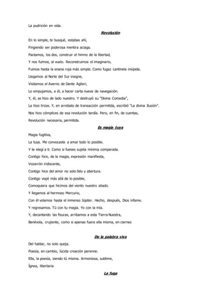 La pudrición en vida.
Revolución
En lo simple, te busqué, estabas ahí,
Fingiendo ser poderosa mentira aciaga.
Pactamos, los dos, construir el himno de la libertad,
Y nos fuimos, al vuelo. Reconstruimos el imaginario,
Fuimos hasta la enana roja más simple. Como fugaz cantinela insípida.
Llegamos al Norte del Sur insigne,
Visitamos el Averno de Dante Aglieri,
Lo empujamos, a él, a hacer carta nueva de navegación.
Y, él, se hizo de lado nuestro. Y destruyó su “Divina Comedia”,
La hizo trizas. Y, en arrebato de transacción permitida, escribió “La divina Ilusión”.
Nos hizo cómplices de esa revolución tardía. Pero, en fin, de cuentas,
Revolución necesaria, permitida.
Es magia tuya
Magia fugitiva,
La tuya. Me convocaste a amar todo lo posible.
Y te elegí a ti. Como si fueses sujeta mínima comparada.
Contigo hice, de la magia, expresión manifiesta,
Vozarrón iridiscente,
Contigo hice del amor no solo falo y abertura.
Contigo viajé más allá de lo posible,
Comoquiera que hicimos del viento nuestro aliado.
Y llegamos al hermoso Mercurio,
Con él volamos hasta el inmenso Júpiter. Hecho, después, Dios infame.
Y regresamos. Tú con tu magia. Yo con la mía.
Y, decantando las fisuras, arribamos a esta Tierra Nuestra,
Benévola, crujiente, como si apenas fuera ella misma, en ciernes
De la palabra viva
Del hablar, no solo queja.
Poesía, en cambio, lúcida creación perenne.
Ella, la poesía, siendo tú misma. Armoniosa, sublime,
Ígnea, libertaria
La fuga
 