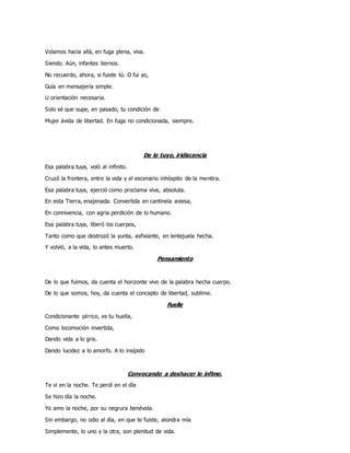 Volamos hacia allá, en fuga plena, viva.
Siendo. Aún, infantes tiernos.
No recuerdo, ahora, si fuiste tú. O fui yo,
Guía en mensajería simple.
U orientación necesaria.
Solo sé que supe, en pasado, tu condición de
Mujer ávida de libertad. En fuga no condicionada, siempre.
De lo tuyo, iridiscencia
Esa palabra tuya, voló al infinito.
Cruzó la frontera, entre la vida y el escenario inhóspito de la mentira.
Esa palabra tuya, ejerció como proclama viva, absoluta.
En esta Tierra, enajenada. Convertida en cantinela aviesa,
En connivencia, con agria perdición de lo humano.
Esa palabra tuya, liberó los cuerpos,
Tanto como que destrozó la yunta, asfixiante, en lentejuela hecha.
Y volvió, a la vida, lo antes muerto.
Pensamiento
De lo que fuimos, da cuenta el horizonte vivo de la palabra hecha cuerpo.
De lo que somos, hoy, da cuenta el concepto de libertad, sublime.
Fuelle
Condicionante pírrico, es tu huella,
Como locomoción invertida,
Dando vida a lo gris.
Dando lucidez a lo amorfo. A lo insípido
Convocando a deshacer lo ínfimo.
Te vi en la noche. Te perdí en el día
Se hizo día la noche.
Yo amo la noche, por su negrura benévola.
Sin embargo, no odio al día, en que te fuiste, alondra mía
Simplemente, lo uno y la otra, son plenitud de vida.
 