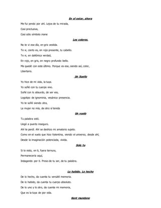 En el estar, ahora
Me fui yendo por ahí. Lejos de tu mirada,
Casi preclusiva,
Casi sólo símbolo inane
Los colores.
No te vi ese día, en gris vestida.
Te vi, cierto es, en rojo presente, tu cabello.
Te vi, en daltónica verdad,
En rojo, en gris, en negro profundo bello.
Me quedé con este último. Porque es ese, siendo así, color,
Libertario.
Un Sueño
Yo hice de mi vida, la tuya.
Yo soñé con tu cuerpo vivo.
Soñé con lo absurdo, de ser vos,
Logotipo de ignominia, vesánica presencia.
Yo te soñé siendo otra,
La mujer no mía, de otro sí tenida
Un vuelo
Tu palabra voló.
Llegó a puerto inseguro.
Ahí te perdí. Ahí se deshizo mi amatorio sujeto.
Como en el vuelo que hizo Valentina, viendo el universo, desde ahí,
Desde la imaginación potenciada, vivida.
Solo tu
Si lo visto, en ti, fuera ternura,
Permanecería aquí,
Indagando por ti. Preso de tu ser, de tu palabra.
Lo habido. Lo hecho
De lo hecho, da cuenta tu versátil memoria.
De lo habido, da cuenta tu cuerpo absoluto.
De lo uno y lo otro, da cuenta mi memoria,
Que es la tuya de por vida.
Kant mundano
 