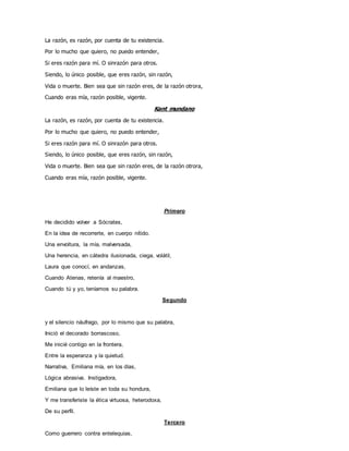 La razón, es razón, por cuenta de tu existencia.
Por lo mucho que quiero, no puedo entender,
Si eres razón para mí. O sinrazón para otros.
Siendo, lo único posible, que eres razón, sin razón,
Vida o muerte. Bien sea que sin razón eres, de la razón otrora,
Cuando eras mía, razón posible, vigente.
Kant mundano
La razón, es razón, por cuenta de tu existencia.
Por lo mucho que quiero, no puedo entender,
Si eres razón para mí. O sinrazón para otros.
Siendo, lo único posible, que eres razón, sin razón,
Vida o muerte. Bien sea que sin razón eres, de la razón otrora,
Cuando eras mía, razón posible, vigente.
Primero
He decidido volver a Sócrates,
En la idea de recorrerte, en cuerpo nítido.
Una envoltura, la mía, malversada,
Una herencia, en cátedra ilusionada, ciega, volátil,
Laura que conocí, en andanzas,
Cuando Atenas, retenía al maestro,
Cuando tú y yo, teníamos su palabra.
Segundo
y el silencio náufrago, por lo mismo que su palabra,
Inició el decorado borrascoso,
Me inicié contigo en la frontera,
Entre la esperanza y la quietud.
Narrativa, Emiliana mía, en los días,
Lógica abrasiva. Instigadora,
Emiliana que lo leíste en toda su hondura,
Y me transferiste la ética virtuosa, heterodoxa,
De su perfil.
Tercero
Como guerrero contra entelequias,
 