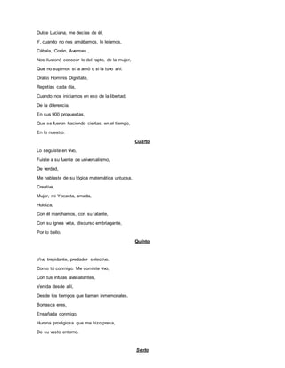 Dulce Luciana, me decías de él,
Y, cuando no nos amábamos, lo leíamos,
Cábala, Corán, Averroes.,
Nos ilusionó conocer lo del rapto, de la mujer,
Que no supimos si la amó o si la tuvo ahí.
Oratio Hominis Dignitate,
Repetías cada día,
Cuando nos iniciamos en eso de la libertad,
De la diferencia,
En sus 900 propuestas,
Que se fueron haciendo ciertas, en el tiempo,
En lo nuestro.
Cuarto
Lo seguiste en vivo,
Fuiste a su fuente de universalismo,
De verdad,
Me hablaste de su lógica matemática untuosa,
Creativa.
Mujer, mi Yocasta, amada,
Huidiza,
Con él marchamos, con su talante,
Con su ígnea veta, discurso embriagante,
Por lo bello.
Quinto
Vivo trepidante, predador selectivo.
Como tú conmigo. Me comiste vivo,
Con tus ínfulas avasallantes,
Venida desde allí,
Desde los tiempos que llaman inmemoriales.
Borrasca eres,
Ensañada conmigo.
Hurona prodigiosa que me hizo presa,
De su vasto entorno.
Sexto
 