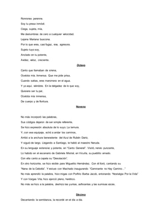 Ronroneo perenne.
Soy tu presa inmóvil.
Ciega, sujeta, mía,
Me deslumbras de cero a cualquier velocidad.
Lejana Mariana buscona.
Por lo que eres, casi fugaz, viva, agresora.
Sujeto tuyo soy,
Anclado en tu potente,
Avidez, veloz, creciente.
Octavo
Canto que llamaban de sirena,
Ocelota mía. Inmensa. Que me pide prisa,
Cuando saltas, eres maromera en el agua.
Y yo aquí, viéndote. En la delgadez de lo que soy,
Quisiera ser tu par,
Ocelota mía inmensa,
De cuerpo y de floritura.
Noveno
No más incorporó las palabras,
Sus códigos dejaron de ser simple referente,
Se hizo expresión absoluta de lo suyo. La ternura.
Y, con ese equipaje, echó a andar los caminos,
Arribó a la anchura benevolente del Azul de Rubén Darío,
Y siguió de largo. Llegando a Santiago, le habló al maestro Neruda.
En su lenguaje extensivo y potente, en “Canto General”. Visitó, nervio punzante,
Lo habido en el escenario de Gabriela Mistral, en Vicuña, su pueblito amado.
Con ella canto a capela su “Desolación”.
En otro horizonte, se hizo visible para Miguelito Hernández. Con él lloró, cantando su
“Nana de la Cebolla”. Y estuvo con Machado inaugurando “Caminante no Hay Camino…”
No más aprendió la palabra, hizo migas con Porfirio Barba Jacob, entonando “Nostalgia Por la Vida”
Y con Vargas Vila, hizo ejerció pleno, herético.
No más se hizo a la palabra, deshizo las yuntas, asfixiantes y las sumisas voces.
Décimo
Decantando la semblanza, la recordé en el día a día.
 