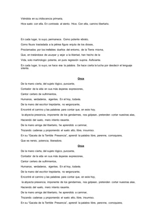 Viéndola en su iridiscencia primaria,
Hice vuelo con ella. En contravía al viento. Hice. Con ella, camino libertario.
En cada lugar, lo suyo, permanece. Como potente vibrato,
Como fisura trasladada a la pétrea figura enjuta de los dioses,
Proclamados por los inefables dueños del entorno, de la Tierra misma,
Que, en tratándose de usurpar y vejar a la libertad, han hecho de la
Vida, solo martirologio potente, en pura regresión supina. Asfixiante.
En cada lugar, lo suyo, se hace viva la palabra. Se hace cierta la lucha por desdecir el lenguaje
silente.
Once
De la mano cierta, del sujeto lógico, punzante,
Contador de la vida en sus más ásperas expresiones,
Cantor certero de sufrimientos,
Humanos, verdaderos, vigentes. En el hoy, todavía.
De la mano del escritor trepidante, no vergonzante,
Encontré el camino y las palabras para contar que, en este hoy,
la abyecta presencia, imponente de los gendarmes, nos golpean, pretenden cortar nuestras alas,
Haciendo del vuelo, mero intento rasante.
De la mano amiga del libertario, he aprendido a caminar,
Trozando cadenas y proponiendo el vuelo alto, libre, insumiso.
En su “Gacela de la Terrible Presencia”, aprendí la palabra libre, perenne, comoquiera,
Que es nervio, potencia, liberadora.
Once
De la mano cierta, del sujeto lógico, punzante,
Contador de la vida en sus más ásperas expresiones,
Cantor certero de sufrimientos,
Humanos, verdaderos, vigentes. En el hoy, todavía.
De la mano del escritor trepidante, no vergonzante,
Encontré el camino y las palabras para contar que, en este hoy,
la abyecta presencia, imponente de los gendarmes, nos golpean, pretenden cortar nuestras alas,
Haciendo del vuelo, mero intento rasante.
De la mano amiga del libertario, he aprendido a caminar,
Trozando cadenas y proponiendo el vuelo alto, libre, insumiso.
En su “Gacela de la Terrible Presencia”, aprendí la palabra libre, perenne, comoquiera,
 