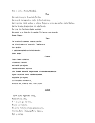 Que es nervio, potencia, liberadora.
Doce
La magia irreverente de su instar herético,
La recuerdo como proclama contra el silencio cómplice.
La irreverencia habida en toda su palabra. En todo su camino que se hace cierto, libertario.
La intuí al nacer. Imaginándola, sin haberla visto.
Su instar vivo, herético andante, acucioso,
Lo replico, en el día a día, sin repetirlo. Sin hacerlo mero recuerdo,
Lineal. Hirsuto.
Trece
He juntado mis palabras, para decirte algo,
He visitado tu entorno para verte. Para llamarte,
Para amarte.
Y sólo he encontrado un insípido suspiro,
Ajeno, lejano.
Catorce
Siendo logotipo hipócrita,
Los vasallos caminan,
Repitiendo que repiten,
Grosero manifiesto impúdico,
Solo palabras melifluas, vergonzantes. Calamitosas expresiones,
Agrias, insonoras para la libertad verdadera.
Repitiendo que repiten,
Los vocingleros liliputienses,
Hieren el aire, matan el vuelo y las ilusiones
Quince
Siendo bruma imponente, aciaga,
Pasaste rauda, veloz,
Y yo te vi, sin que me vieras,
Bruma, casi insolente,
Sin verme, hablaste con esas palabras duras,
Hirientes. Como si tu cuerpo fuera, si acaso,
Solo en ciernes.
 