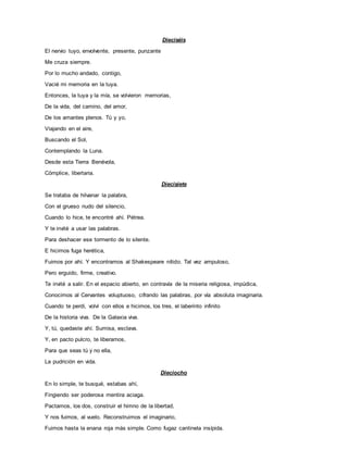Dieciséis
El nervio tuyo, envolvente, presente, punzante
Me cruza siempre.
Por lo mucho andado, contigo,
Vacié mi memoria en la tuya.
Entonces, la tuya y la mía, se volvieron memorias,
De la vida, del camino, del amor,
De los amantes plenos. Tú y yo,
Viajando en el aire,
Buscando el Sol,
Contemplando la Luna.
Desde esta Tierra Benévola,
Cómplice, libertaria.
Diecisiete
Se trataba de hilvanar la palabra,
Con el grueso nudo del silencio,
Cuando lo hice, te encontré ahí. Pétrea.
Y te invité a usar las palabras.
Para deshacer ese tormento de lo silente.
E hicimos fuga herética,
Fuimos por ahí. Y encontramos al Shakespeare nítido. Tal vez ampuloso,
Pero erguido, firme, creativo.
Te invité a salir. En el espacio abierto, en contravía de la miseria religiosa, impúdica,
Conocimos al Cervantes voluptuoso, cifrando las palabras, por vía absoluta imaginaria.
Cuando te perdí, volví con ellos e hicimos, los tres, el laberinto infinito
De la historia viva. De la Galaxia viva.
Y, tú, quedaste ahí. Sumisa, esclava.
Y, en pacto pulcro, te liberamos,
Para que seas tú y no ella,
La pudrición en vida.
Dieciocho
En lo simple, te busqué, estabas ahí,
Fingiendo ser poderosa mentira aciaga.
Pactamos, los dos, construir el himno de la libertad,
Y nos fuimos, al vuelo. Reconstruimos el imaginario,
Fuimos hasta la enana roja más simple. Como fugaz cantinela insípida.
 