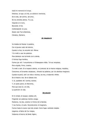 Vacié mi memoria en la tuya.
Entonces, la tuya y la mía, se volvieron memorias,
De la vida, del camino, del amor,
De los amantes plenos. Tú y yo,
Viajando en el aire,
Buscando el Sol,
Contemplando la Luna.
Desde esta Tierra Benévola,
Cómplice, libertaria.
Un imaginario
Se trataba de hilvanar la palabra,
Con el grueso nudo del silencio,
Cuando lo hice, te encontré ahí. Pétrea.
Y te invité a usar las palabras.
Para deshacer ese tormento de lo silente.
E hicimos fuga herética,
Fuimos por ahí. Y encontramos al Shakespeare nítido. Tal vez ampuloso,
Pero erguido, firme, creativo.
Te invité a salir. En el espacio abierto, en contravía de la miseria religiosa, impúdica,
Conocimos al Cervantes voluptuoso, cifrando las palabras, por vía absoluta imaginaria.
Cuando te perdí, volví con ellos e hicimos, los tres, el laberinto infinito
De la historia viva. De la Galaxia viva.
Y, tú, quedaste ahí. Sumisa, esclava.
Y, en pacto pulcro, te liberamos,
Para que seas tú y no ella,
La pudrición en vida.
Revolución
En lo simple, te busqué, estabas ahí,
Fingiendo ser poderosa mentira aciaga.
Pactamos, los dos, construir el himno de la libertad,
Y nos fuimos, al vuelo. Reconstruimos el imaginario,
Fuimos hasta la enana roja más simple. Como fugaz cantinela insípida.
Llegamos al Norte del Sur insigne,
Visitamos el Averno de Dante Aglieri,
 