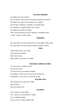 De lo tuyo, iridiscencia
Esa palabra tuya, voló al infinito.
Cruzó la frontera, entre la vida y el escenario inhóspito de la mentira.
Esa palabra tuya, ejerció como proclama viva, absoluta.
En esta Tierra, enajenada. Convertida en cantinela aviesa,
En connivencia, con agria perdición de lo humano.
Esa palabra tuya, liberó los cuerpos,
Tanto como que destrozó la yunta, asfixiante, en lentejuela hecha.
Y volvió, a la vida, lo antes muerto.
Pensamiento
De lo que fuimos, da cuenta el horizonte vivo de la palabra hecha cuerpo.
De lo que somos, hoy, da cuenta el concepto de libertad, sublime.
Fuelle
Condicionante pírrico, es tu huella,
Como locomoción invertida,
Dando vida a lo gris.
Dando lucidez a lo amorfo. A lo insípido
Convocando a deshacer lo ínfimo.
Te vi en la noche. Te perdí en el día
Se hizo día la noche.
Yo amo la noche, por su negrura benévola.
Sin embargo, no odio al día, en que te fuiste, alondra mía
Simplemente, lo uno y la otra, son plenitud de vida.
En el estar, ahora
Me fui yendo por ahí. Lejos de tu mirada,
Casi preclusiva,
Casi sólo símbolo inane
Los colores.
No te vi ese día, en gris vestida.
Te vi, cierto es, en rojo presente, tu cabello.
Te vi, en daltónica verdad,
En rojo, en gris, en negro profundo bello.
 