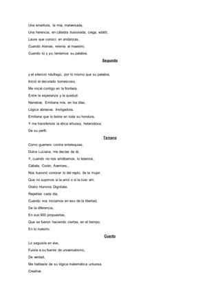 Una envoltura, la mía, malversada,
Una herencia, en cátedra ilusionada, ciega, volátil,
Laura que conocí, en andanzas,
Cuando Atenas, retenía al maestro,
Cuando tú y yo, teníamos su palabra.
Segundo
y el silencio náufrago, por lo mismo que su palabra,
Inició el decorado borrascoso,
Me inicié contigo en la frontera,
Entre la esperanza y la quietud.
Narrativa, Emiliana mía, en los días,
Lógica abrasiva. Instigadora,
Emiliana que lo leíste en toda su hondura,
Y me transferiste la ética virtuosa, heterodoxa,
De su perfil.
Tercero
Como guerrero contra entelequias,
Dulce Luciana, me decías de él,
Y, cuando no nos amábamos, lo leíamos,
Cábala, Corán, Averroes.,
Nos ilusionó conocer lo del rapto, de la mujer,
Que no supimos si la amó o si la tuvo ahí.
Oratio Hominis Dignitate,
Repetías cada día,
Cuando nos iniciamos en eso de la libertad,
De la diferencia,
En sus 900 propuestas,
Que se fueron haciendo ciertas, en el tiempo,
En lo nuestro.
Cuarto
Lo seguiste en vivo,
Fuiste a su fuente de universalismo,
De verdad,
Me hablaste de su lógica matemática untuosa,
Creativa.
 