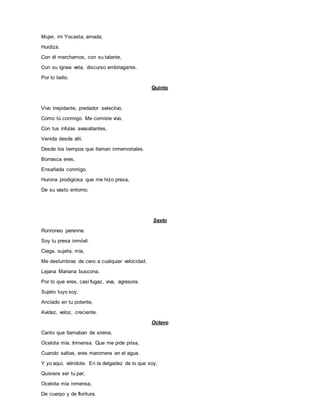 Mujer, mi Yocasta, amada,
Huidiza,
Con él marchamos, con su talante,
Con su ígnea veta, discurso embriagante,
Por lo bello.
Quinto
Vivo trepidante, predador selectivo.
Como tú conmigo. Me comiste vivo,
Con tus ínfulas avasallantes,
Venida desde allí,
Desde los tiempos que llaman inmemoriales.
Borrasca eres,
Ensañada conmigo.
Hurona prodigiosa que me hizo presa,
De su vasto entorno.
Sexto
Ronroneo perenne.
Soy tu presa inmóvil.
Ciega, sujeta, mía,
Me deslumbras de cero a cualquier velocidad.
Lejana Mariana buscona.
Por lo que eres, casi fugaz, viva, agresora.
Sujeto tuyo soy,
Anclado en tu potente,
Avidez, veloz, creciente.
Octavo
Canto que llamaban de sirena,
Ocelota mía. Inmensa. Que me pide prisa,
Cuando saltas, eres maromera en el agua.
Y yo aquí, viéndote. En la delgadez de lo que soy,
Quisiera ser tu par,
Ocelota mía inmensa,
De cuerpo y de floritura.
 