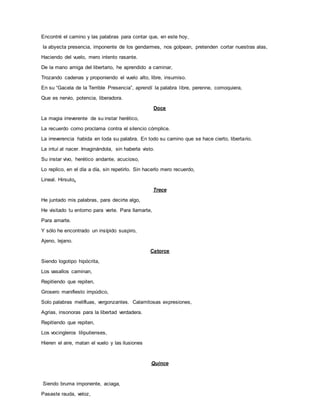 Encontré el camino y las palabras para contar que, en este hoy,
la abyecta presencia, imponente de los gendarmes, nos golpean, pretenden cortar nuestras alas,
Haciendo del vuelo, mero intento rasante.
De la mano amiga del libertario, he aprendido a caminar,
Trozando cadenas y proponiendo el vuelo alto, libre, insumiso.
En su “Gacela de la Terrible Presencia”, aprendí la palabra libre, perenne, comoquiera,
Que es nervio, potencia, liberadora.
Doce
La magia irreverente de su instar herético,
La recuerdo como proclama contra el silencio cómplice.
La irreverencia habida en toda su palabra. En todo su camino que se hace cierto, libertario.
La intuí al nacer. Imaginándola, sin haberla visto.
Su instar vivo, herético andante, acucioso,
Lo replico, en el día a día, sin repetirlo. Sin hacerlo mero recuerdo,
Lineal. Hirsuto.
Trece
He juntado mis palabras, para decirte algo,
He visitado tu entorno para verte. Para llamarte,
Para amarte.
Y sólo he encontrado un insípido suspiro,
Ajeno, lejano.
Catorce
Siendo logotipo hipócrita,
Los vasallos caminan,
Repitiendo que repiten,
Grosero manifiesto impúdico,
Solo palabras melifluas, vergonzantes. Calamitosas expresiones,
Agrias, insonoras para la libertad verdadera.
Repitiendo que repiten,
Los vocingleros liliputienses,
Hieren el aire, matan el vuelo y las ilusiones
Quince
Siendo bruma imponente, aciaga,
Pasaste rauda, veloz,
 
