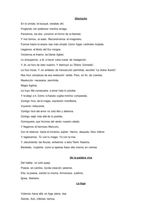Dieciocho
En lo simple, te busqué, estabas ahí,
Fingiendo ser poderosa mentira aciaga.
Pactamos, los dos, construir el himno de la libertad,
Y nos fuimos, al vuelo. Reconstruimos el imaginario,
Fuimos hasta la enana roja más simple. Como fugaz cantinela insípida.
Llegamos al Norte del Sur insigne,
Visitamos el Averno de Dante Aglieri,
Lo empujamos, a él, a hacer carta nueva de navegación.
Y, él, se hizo de lado nuestro. Y destruyó su “Divina Comedia”,
La hizo trizas. Y, en arrebato de transacción permitida, escribió “La divina Ilusión”.
Nos hizo cómplices de esa revolución tardía. Pero, en fin, de cuentas,
Revolución necesaria, permitida.
Magia fugitiva,
La tuya. Me convocaste a amar todo lo posible.
Y te elegí a ti. Como si fueses sujeta mínima comparada.
Contigo hice, de la magia, expresión manifiesta,
Vozarrón iridiscente,
Contigo hice del amor no solo falo y abertura.
Contigo viajé más allá de lo posible,
Comoquiera que hicimos del viento nuestro aliado.
Y llegamos al hermoso Mercurio,
Con él volamos hasta el inmenso Júpiter. Hecho, después, Dios infame.
Y regresamos. Tú con tu magia. Yo con la mía.
Y, decantando las fisuras, arribamos a esta Tierra Nuestra,
Benévola, crujiente, como si apenas fuera ella misma, en ciernes
De la palabra viva
Del hablar, no solo queja.
Poesía, en cambio, lúcida creación perenne.
Ella, la poesía, siendo tú misma. Armoniosa, sublime,
Ígnea, libertaria
La fuga
Volamos hacia allá, en fuga plena, viva.
Siendo. Aún, infantes tiernos.
 