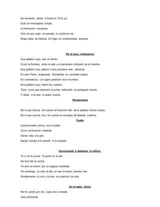 No recuerdo, ahora, si fuiste tú. O fui yo,
Guía en mensajería simple.
U orientación necesaria.
Solo sé que supe, en pasado, tu condición de
Mujer ávida de libertad. En fuga no condicionada, siempre.
De lo tuyo, iridiscencia
Esa palabra tuya, voló al infinito.
Cruzó la frontera, entre la vida y el escenario inhóspito de la mentira.
Esa palabra tuya, ejerció como proclama viva, absoluta.
En esta Tierra, enajenada. Convertida en cantinela aviesa,
En connivencia, con agria perdición de lo humano.
Esa palabra tuya, liberó los cuerpos,
Tanto como que destrozó la yunta, asfixiante, en lentejuela hecha.
Y volvió, a la vida, lo antes muerto.
Pensamiento
De lo que fuimos, da cuenta el horizonte vivo de la palabra hecha cuerpo.
De lo que somos, hoy, da cuenta el concepto de libertad, sublime.
Fuelle
Condicionante pírrico, es tu huella,
Como locomoción invertida,
Dando vida a lo gris.
Dando lucidez a lo amorfo. A lo insípido
Convocando a deshacer lo ínfimo.
Te vi en la noche. Te perdí en el día
Se hizo día la noche.
Yo amo la noche, por su negrura benévola.
Sin embargo, no odio al día, en que te fuiste, alondra mía
Simplemente, lo uno y la otra, son plenitud de vida.
En el estar, ahora
Me fui yendo por ahí. Lejos de tu mirada,
Casi preclusiva,
 
