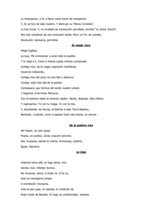 Lo empujamos, a él, a hacer carta nueva de navegación.
Y, él, se hizo de lado nuestro. Y destruyó su “Divina Comedia”,
La hizo trizas. Y, en arrebato de transacción permitida, escribió “La divina Ilusión”.
Nos hizo cómplices de esa revolución tardía. Pero, en fin, de cuentas,
Revolución necesaria, permitida.
Es magia tuya
Magia fugitiva,
La tuya. Me convocaste a amar todo lo posible.
Y te elegí a ti. Como si fueses sujeta mínima comparada.
Contigo hice, de la magia, expresión manifiesta,
Vozarrón iridiscente,
Contigo hice del amor no solo falo y abertura.
Contigo viajé más allá de lo posible,
Comoquiera que hicimos del viento nuestro aliado.
Y llegamos al hermoso Mercurio,
Con él volamos hasta el inmenso Júpiter. Hecho, después, Dios infame.
Y regresamos. Tú con tu magia. Yo con la mía.
Y, decantando las fisuras, arribamos a esta Tierra Nuestra,
Benévola, crujiente, como si apenas fuera ella misma, en ciernes
De la palabra viva
Del hablar, no solo queja.
Poesía, en cambio, lúcida creación perenne.
Ella, la poesía, siendo tú misma. Armoniosa, sublime,
Ígnea, libertaria
La fuga
Volamos hacia allá, en fuga plena, viva.
Siendo. Aún, infantes tiernos.
No recuerdo, ahora, si fuiste tú. O fui yo,
Guía en mensajería simple.
U orientación necesaria.
Solo sé que supe, en pasado, tu condición de
Mujer ávida de libertad. En fuga no condicionada, siempre.
 