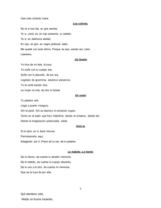 Casi sólo símbolo inane
Los colores.
No te vi ese día, en gris vestida.
Te vi, cierto es, en rojo presente, tu cabello.
Te vi, en daltónica verdad,
En rojo, en gris, en negro profundo bello.
Me quedé con este último. Porque es ese, siendo así, color,
Libertario.
Un Sueño
Yo hice de mi vida, la tuya.
Yo soñé con tu cuerpo vivo.
Soñé con lo absurdo, de ser vos,
Logotipo de ignominia, vesánica presencia.
Yo te soñé siendo otra,
La mujer no mía, de otro sí tenida
Un vuelo
Tu palabra voló.
Llegó a puerto inseguro.
Ahí te perdí. Ahí se deshizo mi amatorio sujeto.
Como en el vuelo que hizo Valentina, viendo el universo, desde ahí,
Desde la imaginación potenciada, vivida.
Solo tu
Si lo visto, en ti, fuera ternura,
Permanecería aquí,
Indagando por ti. Preso de tu ser, de tu palabra.
Lo habido. Lo hecho
De lo hecho, da cuenta tu versátil memoria.
De lo habido, da cuenta tu cuerpo absoluto.
De lo uno y lo otro, da cuenta mi memoria,
Que es la tuya de por vida.
1
Què atardecer este,
Metido en bruma insolente.
 