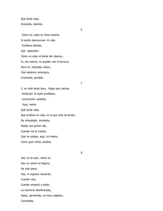 Què tarde esta,
Acezante, violenta.
6
Cómo no, estar en línea incierta.
Si siento desmoronar mi vida.
Sombras silentes,
Que apabullan.
Cómo no estar al borde del abismo.,
Si, mis manos, no pueden asir la ternura,
Para mí, impropia, ahora,
Casi vesánica amargura,
Creciendo, perdida.
7
Y, en esta tarde dura, fuego que calcina,
Incitación al vuelo puntilloso,
Locomoción ausente,
Aquí, inerte.
Què tarde esta,
Que profana mi vida, en lo que esta ha tenido,
De virtualidad, inmolada,
Desde ese primer día,
Cuando me di cuenta,
Que no estaba, aquí, mi madre,
Como guía cierta, prístina
8
Hoy no es ayer, cierto es.
Hoy no siento la holgura,
De vida plena.
Hoy, ni siquiera recuerdo,
Cuando nací,
Cuando empecé a sentir,
La memoria deshilvanada,
Inane, pervertida, en mero adjetivo,
Convertida.
 