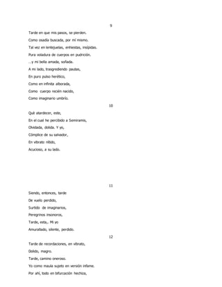 9
Tarde en que mis pasos, se pierden.
Como osadía buscada, por mí mismo.
Tal vez en lentejuelas, enhiestas, insípidas.
Pura voladura de cuerpos en pudrición.
…y mi bella amada, soñada.
A mi lado, trasgrediendo pautas,
En puro pulso herético,
Como en infinita alborada,
Como cuerpo recién nacido,
Como imaginario umbrío.
10
Què atardecer, este,
En el cual he percibido a Semiramis,
Olvidada, dolida. Y yo,
Cómplice de su salvador,
En vibrato nítido,
Acucioso, a su lado.
11
Siendo, entonces, tarde
De vuelo perdido,
Surtido de imaginarios,
Peregrinos insonoros,
Tarde, esta,. Mi yo
Amurallado, silente, perdido.
12
Tarde de recordaciones, en vibrato,
Dolido, magro.
Tarde, camino oneroso.
Yo como maula sujeto en versión infame.
Por ahí, todo en bifurcación hechiza,
 