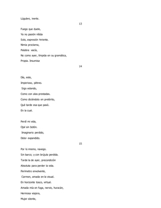 Lúgubre, inerte.
13
Fuego que duele,
Ya no pasión nítida
Solo, expresión hiriente.
Nimia proclama,
Palabra vacía,
No como ayer, límpida en su gramática,
Propia. Insumisa
14
Día, este,
Imperioso, pètreo.
Sigo volando,
Como con alas prestadas.
Como diciéndolo en pretérito,
Què tarde esa que pasó.
En la cual.
Perdí mi vida,
Ojal sin botón.
Imaginario perdido,
Dolor expandido.
15
Por lo mismo, navego.
Sin barco; y con brújula perdida.
Tarde la de ayer, precondición
Absoluta para perder la vida.
Perímetro envolvente,
Carmen, amada en la visual.
En horizonte tosco, virtual.
Amada mía en fuga, nervio, huracán,
Hermosa viajera,
Mujer silente,
 