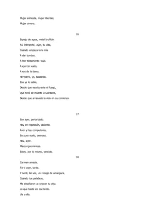 Mujer enhiesta, mujer libertad,
Mujer cimera.
16
Espejo de agua, metal bruñido.
Asì interpreté, ayer, tu vida,
Cuando empezaría la mía
A dar tumbos.
A leer testamento tuyo.
A ejercer vuelo,
A ras de la tierra,
Heredero, yo, bastardo.
Eso ya lo sabía,
Desde que escrituraste el fuego,
Que hirió de muerte a Giordano,
Desde que arrasaste la vida en su comienzo.
17
Ese ayer, perturbado.
Hoy en repetición, doliente.
Ayer y hoy compulsivos,
En puro vuelo, oneroso.
Hoy, ayer.
Marca ignominiosa.
Estoy, por lo mismo, vencido.
18
Carmen amada,
Te vi ayer, tarde.
Y sentí, tal vez, un rezago de amargura,
Cuando tus palabras,
Me enseñaron a conocer tu vida.
Lo que fuiste en ese brete.
día a día.
 