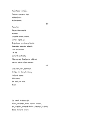 Mujer física, hermosa.
Mujer en esperanza viva,
Mujer ternura,
Mujer valiente.
19
Ayer, hoy.
Siempre duermevela
Absurdo,
Creyendo en tus palabras.
Vidrioso sujeto, yo.
Empecinado en retener al viento.
Esperando zurcir los océanos,
Con hilo endeble.
Mi voz,
Llamando a Afrodita,
Náufrago, yo. Creyéndome volcánico,
Siendo, apenas, sujeto sumiso..
20
Lo que sea, será, decía ayer.
Y sí que hoy fuera, lo mismo,
Horizonte opaco,
Perfil tullido,
Sin pasos, sin nada.
Burdo
Del hablar, no solo queja.
Poesía, en cambio, lúcida creación perenne.
Ella, la poesía, siendo tú misma. Armoniosa, sublime,
Ígnea, libertaria, sincera
 