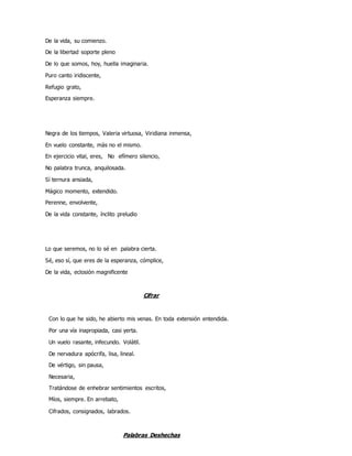De la vida, su comienzo.
De la libertad soporte pleno
De lo que somos, hoy, huella imaginaria.
Puro canto iridiscente,
Refugio grato,
Esperanza siempre.
Negra de los tiempos, Valeria virtuosa, Viridiana inmensa,
En vuelo constante, màs no el mismo.
En ejercicio vital, eres, No efímero silencio,
No palabra trunca, anquilosada.
Sì ternura ansiada,
Mágico momento, extendido.
Perenne, envolvente,
De la vida constante, ínclito preludio
Lo que seremos, no lo sé en palabra cierta.
Sé, eso sí, que eres de la esperanza, cómplice,
De la vida, eclosión magnificente
Cifrar
Con lo que he sido, he abierto mis venas. En toda extensión entendida.
Por una vía inapropiada, casi yerta.
Un vuelo rasante, infecundo. Volátil.
De nervadura apócrifa, lisa, lineal.
De vértigo, sin pausa,
Necesaria,
Tratándose de enhebrar sentimientos escritos,
Míos, siempre. En arrebato,
Cifrados, consignados, labrados.
Palabras Deshechas
 