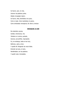 Se fueron, ayer, no más,
Llevaron las palabras juntas.
Atadas al equipaje viajero.
Se fueron, ellas, diciéndolas de a poco,
Como si nada. Como leyéndolas en pasivo,
Como atribuladas mensajeras. De ahora y siempre
Deshojando la vida
Ese abandono grueso,
Sentido. Inmemorial, mío.
Yéndome en camino, puntudo,
Azaroso, casi pérfido, inapropiado.
Fui, sin embargo, hasta el mar loco,
Bullicioso, ajeno, arisco.
Y quedé allí. Ahogando las voces todas.
Echando las luces, al vacío,
Hendiéndolas con las palabras.
Y quedé mudo. Anonadado,
 