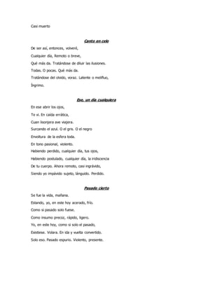 Casi muerto
Canto en celo
De ser así, entonces, volveré,
Cualquier día, Remoto o breve,
Qué más da. Tratándose de diluir las ilusiones.
Todas. O pocas. Qué más da.
Tratándose del olvido, voraz. Latente o melifluo,
Íngrimo.
Ese, un día cualquiera
En ese abrir los ojos,
Te vi. En caída errática,
Cuan lisonjera ave viajera.
Surcando el azul. O el gris. O el negro
Envoltura de la esfera toda.
En tono pasional, violento.
Habiendo perdido, cualquier día, tus ojos,
Habiendo postulado, cualquier día, la iridiscencia
De tu cuerpo. Ahora remoto, casi ingrávido,
Siendo yo impávido sujeto, lánguido. Perdido.
Pasado cierto
Se fue la vida, mañana.
Estando, yo, en este hoy acerado, frío.
Como si pasado solo fuese.
Como insumo precoz, rápido, ligero.
Yo, en este hoy, como si solo el pasado,
Existiese. Volara. En ida y vuelta convertido.
Solo eso. Pasado espurio. Violento, presente.
 