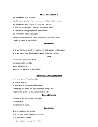 De lo tuyo, iridiscencia
Esa palabra tuya, voló al infinito.
Cruzó la frontera, entre la vida y el escenario inhóspito de la mentira.
Esa palabra tuya, ejerció como proclama viva, absoluta.
En esta Tierra, enajenada. Convertida en cantinela aviesa,
En connivencia, con agria perdición de lo humano.
Esa palabra tuya, liberó los cuerpos,
Tanto como que destrozó la yunta, asfixiante, en lentejuela hecha.
Y volvió, a la vida, lo antes muerto.
Pensamiento
De lo que fuimos, da cuenta el horizonte vivo de la palabra hecha cuerpo.
De lo que somos, hoy, da cuenta el concepto de libertad, sublime.
Fuelle
Condicionante pírrico, es tu huella,
Como locomoción invertida,
Dando vida a lo gris.
Dando lucidez a lo amorfo. A lo insípido
Convocando a deshacer lo ínfimo.
Te vi en la noche. Te perdí en el día
Se hizo día la noche.
Yo amo la noche, por su negrura benévola.
Sin embargo, no odio al día, en que te fuiste, alondra mía
Simplemente, lo uno y la otra, son plenitud de vida.
En el estar, ahora
Me fui yendo por ahí. Lejos de tu mirada,
Casi preclusiva,
Casi sólo símbolo inane
Los colores.
No te vi ese día, en gris vestida.
Te vi, cierto es, en rojo presente, tu cabello.
Te vi, en daltónica verdad,
En rojo, en gris, en negro profundo bello.
 