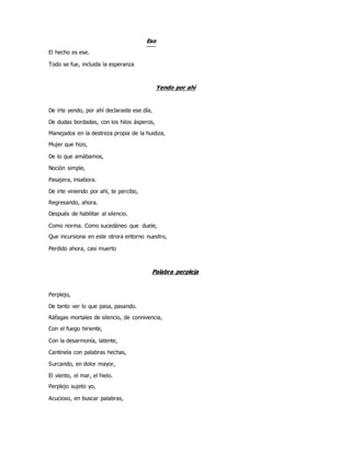 Eso
El hecho es ese.
Todo se fue, incluida la esperanza
Yendo por ahí
De irte yendo, por ahí declaraste ese día,
De dudas bordadas, con los hilos ásperos,
Manejados en la destreza propia de la huidiza,
Mujer que hizo,
De lo que amábamos,
Noción simple,
Pasajera, insabora.
De irte viniendo por ahí, te percibo,
Regresando, ahora.
Después de habilitar al silencio.
Como norma. Como sucedáneo que duele,
Que incursiona en este otrora entorno nuestro,
Perdido ahora, casi muerto
Palabra perpleja
Perplejo,
De tanto ver lo que pasa, pasando.
Ráfagas mortales de silencio, de connivencia,
Con el fuego hiriente,
Con la desarmonía, latente,
Cantinela con palabras hechas,
Surcando, en dolor mayor,
El viento, el mar, el hielo.
Perplejo sujeto yo,
Acucioso, en buscar palabras,
 
