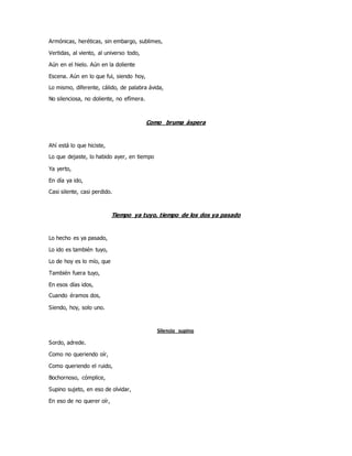Armónicas, heréticas, sin embargo, sublimes,
Vertidas, al viento, al universo todo,
Aún en el hielo. Aún en la doliente
Escena. Aún en lo que fui, siendo hoy,
Lo mismo, diferente, cálido, de palabra ávida,
No silenciosa, no doliente, no efímera.
Como bruma áspera
Ahí está lo que hiciste,
Lo que dejaste, lo habido ayer, en tiempo
Ya yerto,
En día ya ido,
Casi silente, casi perdido.
Tiempo ya tuyo, tiempo de los dos ya pasado
Lo hecho es ya pasado,
Lo ido es también tuyo,
Lo de hoy es lo mío, que
También fuera tuyo,
En esos días idos,
Cuando éramos dos,
Siendo, hoy, solo uno.
Silencio supino
Sordo, adrede.
Como no queriendo oír,
Como queriendo el ruido,
Bochornoso, cómplice,
Supino sujeto, en eso de olvidar,
En eso de no querer oír,
 