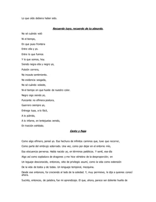 Lo que oído debiera haber sido.
Recuerdo tuyo, recuerdo de tu absurdo.
No sé cuándo voló
Ni el tiempo,
En que puso frontera
Entre ella y yo.
Entre lo que fuimos
Y lo que somos, hoy.
Siendo negra ella y negro yo,
Pulsión cerrera,
No incauto sentimiento.
No evidencia sesgada,
No sé cuándo volaste,
Ni el tiempo en que huiste de nuestro color.
Negro sigo siendo yo,
Punzante no efímera postura,
Guerrero siempre yo,
Entrega tuya, a lo fácil,
A lo pútrido,
A lo infame, en lentejuelas venido,
En traición exhibido.
Canto y Fuga
Como algo efímero, pensé yo. Esa hechura de infinitos caminos que, tuve que recorrer,
Como parte del embrujo soterrado. Una vez, como por dejar en el entorno mío,
Esa elocuencia perversa. Había nacido yo, en términos patéticos. Y sentí, ese día
Algo así como sopladura de dragones y me hice vértebra de la desproporción; en
Un leguaje desconocido, entonces, sitio de privilegio asumí, como la vida como extensión
De la vida de todos y de todas. Un lenguaje temporal, mezquina.
Desde ese entonces, fui creciendo al lado de la soledad. Y, muy permisivo, le dije a quienes conocí
ahora.
Sucinto, entonces, de palabra, fue mi aprendizaje. El que, ahora, parece ser doliente huella de
 