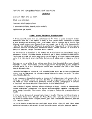 Transeúnte como sujeto partido entre ser pasado o ser mañana
Diciéndolo
Cada quien debería tener una ilusión.
Cifrada en la solidaridad.
Cada quien debería anclar su futuro
En la equidad de género, día a día. Como expresión
Suprema de lo que seremos.
Canto a quienes derrotaron la desesperanza
Yo diría que ascendí pronto. Hacia esa proclama de vida. Por ahí me fui yendo. Conociendo el otrora
permiso para estar ahí. En ese entorno. De ellos y de ellas. Solo así entendí lo mucho que he dejado
de amar a quienes son y han sido todos y todas. Niños y niñas en existencia que no conocía. Como
si hubiese estado perdido antes. Ciego en lo que corresponde a vivir la vida hecha. A pulso de ellos
y ellas, Por ahí estando siempre. Mostrando lo que alegría es. Y sigue siendo por lo mismo que son
y han sido puro vivir. En veces pleno. En otras en violencia sumidos y sumidas. En esas veces de
puro golpe. Sobre sus cuerpos. Lesionados. Ajados. Muertos.
Y di por creer que, el ascenso era la vida vuelta a vivir. Y me olvidé de lo que estoy hecho. De puro
mármol frío. Insípido. Sin conocer ternura. Y siendo así que lo olvidé; el ascenso se tornó pesado.
Cuando pasé por donde solo pueden volar quienes han sido y son de su cohorte. Infantes de erudición
hecha. De la mano con la ternura manifiesta. O en ciernes. O habida desde el inicio de su universo
afín.
Como que me hice a la idea de ser sujeto prístino. Como el Adrián cantado. En unísono coloquial.
Violentado. Y vuelto a nacer vistoso. Como luciérnaga primera. Incandescente. Sublime. Nacido en
volantines. Hecho con la finura de aeroplanos de libre vuelo. De instar lúcido como la maría palitos
visitando árboles floridos.
Y en qué condiciones volví a tierra, no lo sé. Solo sé que cavé la fosa buscando refugio propio para
los que, como yo, hibernamos a la intemperie glotona. Lluviosa. En granizo envolvente. Con golpes
secos. Acerados. Doliente.
Lo que me pasó, en el después inmediato; no lo recuerdo. Y, tal parece que no lo recordaré. Por lo
mismo que recordándolo volvería a la prisión del olvido que se posesionó en mí. Desde temprana
vida. Desde ese tiempo pasado aciago. Envolvente. Hiriente. Punzante. Como propósito de enmienda
en religiosidad hecha nudo. Asfixiante ceremonia que, en mi se volvió perenne.
Y me sorprendió la urgencia manifiesta. Esa que no da lugar al respiro. De aquí y de allá fui tomando
insumos. Penetrantes. Extravagantes. En lo que esto tiene de enervante, lobotomía. Y me hice pútrido
sujeto. Insano. Inamovible. Como cerebro tullido, casi muerto. Casi perdido en absoluto laberinto
abyecto.
Al volver. Al asir, de nuevo, la palabra limpia. Llegaron los y las vivicantes; me hicieron levantar la
mirada. Hacia el rojo intenso del padre Sol. Porque fueron ellos y ellas, quienes me rescataron de
ese infierno que estaba en mí. De sujeto perverso, pasé a ser lúcido andante. Caminante, de nuevo
cuño. Libertario absoluto.
Y sí que el ascenso se tornó vibrante convocatoria a vivir la vida. Como solo, ellos y ellas, saben
hacerlo. Renovando entornos aéreos y terrenos. Sin condicionantes al acecho. Volviendo a vivir la
 