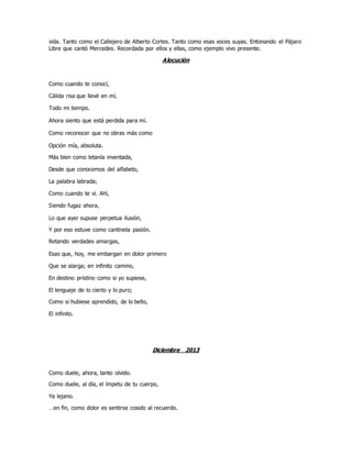vida. Tanto como el Callejero de Alberto Cortes. Tanto como esas voces suyas. Entonando el Pájaro
Libre que cantó Mercedes. Recordada por ellos y ellas, como ejemplo vivo presente.
Alocución
Como cuando te conocí,
Cálida risa que llevé en mí,
Todo mi tiempo.
Ahora siento que está perdida para mí.
Como reconocer que no obras más como
Opción mía, absoluta.
Más bien como letanía inventada,
Desde que conocemos del alfabeto,
La palabra labrada;
Como cuando te vi. Ahí,
Siendo fugaz ahora,
Lo que ayer supuse perpetua ilusión,
Y por eso estuve como cantinela pasión.
Retando verdades amargas,
Esas que, hoy, me embargan en dolor primero
Que se alarga; en infinito camino,
En destino prístino como si yo supiese,
El lenguaje de lo cierto y lo puro;
Como si hubiese aprendido, de lo bello,
El infinito.
Diciembre 2013
Como duele, ahora, tanto olvido.
Como duele, al día, el ímpetu de tu cuerpo,
Ya lejano.
…en fin, como dolor es sentirse cosido al recuerdo.
 