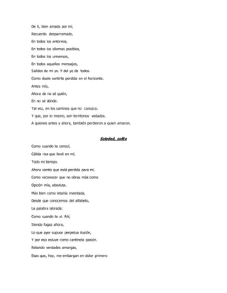 De ti, bien amada por mí,
Recuerdo desparramado,
En todos los entornos,
En todos los idiomas posibles,
En todos los universos,
En todos aquellos mensajes,
Salidos de mi yo. Y del yo de todos.
Como duele sentirte perdida en el horizonte.
Antes mío,
Ahora de no sé quién,
En no sé dónde.
Tal vez, en los caminos que no conozco.
Y que, por lo mismo, son territorios vedados.
A quienes antes y ahora, también perdieron a quien amaron.
Soledad, solita
Como cuando te conocí,
Cálida risa que llevé en mí,
Todo mi tiempo.
Ahora siento que está perdida para mí.
Como reconocer que no obras más como
Opción mía, absoluta.
Más bien como letanía inventada,
Desde que conocemos del alfabeto,
La palabra labrada;
Como cuando te vi. Ahí,
Siendo fugaz ahora,
Lo que ayer supuse perpetua ilusión,
Y por eso estuve como cantinela pasión.
Retando verdades amargas,
Esas que, hoy, me embargan en dolor primero
 