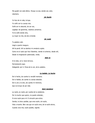 Me quedé con este último. Porque es ese, siendo así, color,
Libertario.
Un Sueño
Yo hice de mi vida, la tuya.
Yo soñé con tu cuerpo vivo.
Soñé con lo absurdo, de ser vos,
Logotipo de ignominia, vesánica presencia.
Yo te soñé siendo otra,
La mujer no mía, de otro sí tenida
Un vuelo
Tu palabra voló.
Llegó a puerto inseguro.
Ahí te perdí. Ahí se deshizo mi amatorio sujeto.
Como en el vuelo que hizo Valentina, viendo el universo, desde ahí,
Desde la imaginación potenciada, vivida.
Solo tu
Si lo visto, en ti, fuera ternura,
Permanecería aquí,
Indagando por ti. Preso de tu ser, de tu palabra.
Lo habido. Lo hecho
De lo hecho, da cuenta tu versátil memoria.
De lo habido, da cuenta tu cuerpo absoluto.
De lo uno y lo otro, da cuenta mi memoria,
Que es la tuya de por vida.
Kant mundano
La razón, es razón, por cuenta de tu existencia.
Por lo mucho que quiero, no puedo entender,
Si eres razón para mí. O sinrazón para otros.
Siendo, lo único posible, que eres razón, sin razón,
Vida o muerte. Bien sea que sin razón eres, de la razón otrora,
Cuando eras mía, razón posible, vigente.
 