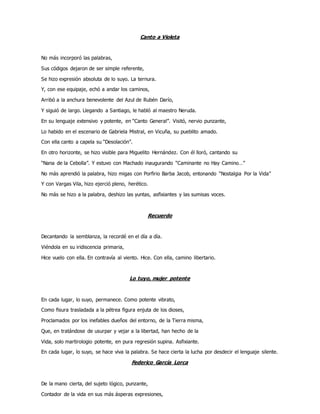 Canto a Violeta
No más incorporó las palabras,
Sus códigos dejaron de ser simple referente,
Se hizo expresión absoluta de lo suyo. La ternura.
Y, con ese equipaje, echó a andar los caminos,
Arribó a la anchura benevolente del Azul de Rubén Darío,
Y siguió de largo. Llegando a Santiago, le habló al maestro Neruda.
En su lenguaje extensivo y potente, en “Canto General”. Visitó, nervio punzante,
Lo habido en el escenario de Gabriela Mistral, en Vicuña, su pueblito amado.
Con ella canto a capela su “Desolación”.
En otro horizonte, se hizo visible para Miguelito Hernández. Con él lloró, cantando su
“Nana de la Cebolla”. Y estuvo con Machado inaugurando “Caminante no Hay Camino…”
No más aprendió la palabra, hizo migas con Porfirio Barba Jacob, entonando “Nostalgia Por la Vida”
Y con Vargas Vila, hizo ejerció pleno, herético.
No más se hizo a la palabra, deshizo las yuntas, asfixiantes y las sumisas voces.
Recuerdo
Decantando la semblanza, la recordé en el día a día.
Viéndola en su iridiscencia primaria,
Hice vuelo con ella. En contravía al viento. Hice. Con ella, camino libertario.
Lo tuyo, mujer potente
En cada lugar, lo suyo, permanece. Como potente vibrato,
Como fisura trasladada a la pétrea figura enjuta de los dioses,
Proclamados por los inefables dueños del entorno, de la Tierra misma,
Que, en tratándose de usurpar y vejar a la libertad, han hecho de la
Vida, solo martirologio potente, en pura regresión supina. Asfixiante.
En cada lugar, lo suyo, se hace viva la palabra. Se hace cierta la lucha por desdecir el lenguaje silente.
Federico García Lorca
De la mano cierta, del sujeto lógico, punzante,
Contador de la vida en sus más ásperas expresiones,
 