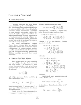 CANTOR KUMELER_I 
H. Turgay Kaptanoglu  
Yazmzn baslgnda ad gecen Alman 
matematikcisi Georg Cantor (1845{1918), mo-dern 
matematigin temeli olan kumeler teorisinin 
kurucusu olarak kabul edilir. Cantor, 19. yuzyln 
sonlarnda yazdg makalelerinde, sonsuzlugu 
ve sonsuz kumeleri matematiksel ciddiyetle in-celeyen 
ilk kisidir. C esitli sonsuzluklar bir-birleriyle 
karslastrms ve sonsuz buyukluklerin 
de kendi aralarnda bir aritmetigi oldugunu far-ketmi 
stir. Sonsuzluklarla ilgilenen okurlara bu 
derginin daha onceki bir saysndaki (cilt:2, say:5, 
sayfa:1{9) bir yazy oneriyoruz. 
Bu yazda inceleyecegimiz kumeleri 
Cantor, konuya oldukca ilgisiz gibi gorunen 
trigonometrik serilerle ilgili bir problemi cozmek 
icin bulmustur. Bu kumelerin insann sezgisine 
cok aykr gelen ozellikleri vardr. Bundan dolay 
daha cok, ilk baksta dogru gibi gorunen baz 
iddialarn yanlslgn gostermede ornek olarak 
kullanlrlar. 
A. Cantor'un Ucte Birlik Kumesi 
 Once en basit haliyle bir Cantor kumesinin 
nasl insa edildigini gorecegiz. Reel saylardaki 
[0; 1] kapal aralgn C0 ile gosterelim. C0 bizim 
evrensel kumemiz olacak ve butun islemleri onun 
icinde yapacagz. C0 'in tam ortasndaki ucte bir-lik 
ksm olan 
J1;1 = 
 
1 
3; 
2 
3 
 
ack aralgn ckartalm. Geriye uzunluklar 13 
olan iki kapal aralk kalr: 
I1;1 = 
 
0; 
1 
3 
 
ve I1;2 = 
 
2 
3; 1 
 
: 
Bunlarn ikisine birden C1 diyelim; yani C1 = 
I1;1 [ I1;2 . Kumemizin insasnn ilk admn 
boylece tamamladk. 
Simdi, I1;1 ve I1;2 'den, ortalarndaki ucte 
birlik ack aralklardan meydana gelen 
V2 = J2;1 [ J2;2 = 
 
1 
9; 
2 
9 
[ 
7 
9; 
8 
9 
 
kumesini atalm. Geriye kalan C2 kumesi uzun-luklar 
 19 
olan dort kapal aralktan olusur: 
C2 =I2;1 [ I2;2 [ I2;3 [ I2;4 
= 
 
0; 
1 
9 
[ 
2 
9; 
1 
3 
[ 
2 
3; 
7 
9 
[ 
8 
9; 1 
 
: 
Yukarda V1 = J1;1 de diyebiliriz. Ucuncu 
asamada ise atlanlar 
V3 =J3;1 [ J3;2 [ J3;3 [ J3;4 
= 
 
1 
27; 
2 
27 
[ 
7 
27; 
8 
27 
 
[ 
19 
27; 
20 
27 
[ 
25 
27; 
26 
27 
 
ve kalanlar 
C3 =I3;1 [ I3;2 [ I3;3 [ I3;4 
[I3;5 [ I3;6 [ I3;7 [ I3;8 
= 
 
0; 
1 
27 
[ 
2 
27; 
1 
9 
[ 
2 
9; 
7 
27 
 
[ 
8 
27; 
1 
3 
[ 
2 
3; 
19 
27 
[ 
20 
27; 
7 
9 
 
[ 
8 
9; 
25 
27 
[ 
 
26 
27; 1 
kumeleridir. 
Genel olarak n'nci asamada atlan ack 
aralklar 2n1 tanedir ve 
Vn = Jn;1 [    [ Jn;2n1 = 
2n1 [ 
k=1 
Jn;k 
ile gosterilirler. Kalan kapal aralklar ise 2n 
tanedir ve 
Cn = In;1 [    [ In;2n = 
2n [ 
k=1 
In;k 
ODTU 
Matematik Bolumu ogretim uyesi 
15 
 