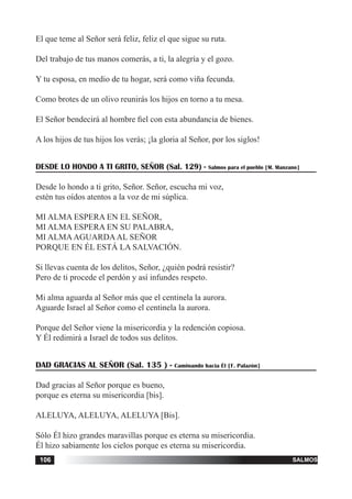 tiempo ordinario106 salmos106
El que teme al Señor será feliz, feliz el que sigue su ruta.
Del trabajo de tus manos comerás, a ti, la alegría y el gozo.
Y tu esposa, en medio de tu hogar, será como viña fecunda.
Como brotes de un olivo reunirás los hijos en torno a tu mesa.
El Señor bendecirá al hombre fiel con esta abundancia de bienes.
A los hijos de tus hijos los verás; ¡la gloria al Señor, por los siglos!
DESDE LO HONDO A TI GRITO, SEÑOR (Sal. 129) - Salmos para el pueblo [M. Manzano]
Desde lo hondo a ti grito, Señor. Señor, escucha mi voz,
estén tus oídos atentos a la voz de mi súplica.
MI ALMA ESPERA EN EL SEÑOR,
MI ALMA ESPERA EN SU PALABRA,
MI ALMAAGUARDAAL SEÑOR
PORQUE EN ÉL ESTÁ LA SALVACIÓN.
Si llevas cuenta de los delitos, Señor, ¿quién podrá resistir?
Pero de ti procede el perdón y así infundes respeto.
Mi alma aguarda al Señor más que el centinela la aurora.
Aguarde Israel al Señor como el centinela la aurora.
Porque del Señor viene la misericordia y la redención copiosa.
Y Él redimirá a Israel de todos sus delitos.
DAD GRACIAS AL SEÑOR (Sal. 135 ) - Caminando hacia Él [F. Palazón]
Dad gracias al Señor porque es bueno,
porque es eterna su misericordia [bis].
ALELUYA, ALELUYA, ALELUYA [Bis].
Sólo Él hizo grandes maravillas porque es eterna su misericordia.
Él hizo sabiamente los cielos porque es eterna su misericordia.
 