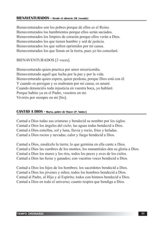 tiempo ordinario 11
BIENAVENTURADOS - Desde el silencio [M. Losada]
Bienaventurados son los pobres porque de ellos es el Reino.
Bienaventurados los hambrientos porque ellos serán saciados.
Bienaventurados los limpios de corazón porque ellos verán a Dios.
Bienaventurados los que tienen hambre y sed de justicia.
Bienaventurados los que sufren oprimidos por mi causa.
Bienaventurados los que lloran en la tierra, pues yo les consolaré.
BIENAVENTURADOS [3 veces].
Bienaventurado quien practica por amor misericordia.
Bienaventurado aquél que lucha por la paz y por la vida.
Bienaventurado quien espera, quien perdona, porque Dios está con él.
Y cuando os persigan y os maltraten por mi causa, os amaré.
Cuando denunciéis toda injusticia en vuestra boca, yo hablaré.
Porque habito ya en el Padre, vosotros en mí.
Viviréis por siempre en mí [bis].
CANTAD A DIOS - María, pobre de Yhavé [P. Núñez]
Cantad a Dios todas sus criaturas y bendecid su nombre por los siglos.
Cantad a Dios los ángeles del cielo; las aguas todas bendecid a Dios.
Cantad a Dios estrellas, sol y luna, lluvia y rocío, fríos y heladas.
Cantad a Dios rocíos y nevadas; calor y fuego bendecid a Dios.
Cantad a Dios, ensálcelo la tierra; lo que germina en ella cante a Dios.
Cantad a Dios las cumbres de los montes; los manantiales den su gloria a Dios.
Cantad a Dios los mares y los ríos, todos los peces y aves de los cielos.
Cantad a Dios las fieras y ganados; con vuestras voces bendecid a Dios.
Cantad a Dios los hijos de los hombres; los sacerdotes bendecid a Dios.
Cantad a Dios los jóvenes y niños; todos los hombres bendecid a Dios.
Cantad al Padre, al Hijo y al Espíritu; todos con himnos bendecid a Dios.
Cantad a Dios en todo el universo; cuanto respira que bendiga a Dios.
 