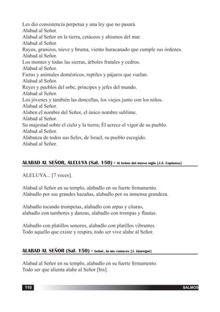 tiempo ordinario110 salmos110
Les dio consistencia perpetua y una ley que no pasará.
Alabad al Señor.
Alabad al Señor en la tierra, cetáceos y abismos del mar.
Alabad al Señor.
Rayos, granizos, nieve y bruma, viento huracanado que cumple sus órdenes.
Alabad al Señor.
Los montes y todas las sierras, árboles frutales y cedros.
Alabad al Señor.
Fieras y animales domésticos, reptiles y pájaros que vuelan.
Alabad al Señor.
Reyes y pueblos del orbe, príncipes y jefes del mundo.
Alabad al Señor.
Los jóvenes y también las doncellas, los viejos junto con los niños.
Alabad al Señor.
Alaben el nombre del Señor, el único nombre sublime.
Alabad al Señor.
Su majestad sobre el cielo y la tierra; Él acrece el vigor de su pueblo.
Alabad al Señor.
Alabanza de todos sus fieles, de Israel, su pueblo escogido.
Alabad al Señor.
ALABAD AL SEÑOR, ALELUYA (Sal. 150) - Al Señor del nuevo siglo [J.A. Espinosa]
ALELUYA... [7 veces].
Alabad al Señor en su templo, alabadlo en su fuerte firmamento.
Alabadlo por sus grandes hazañas, alabadlo por su inmensa grandeza.
Alabadlo tocando trompetas, alabadlo con arpas y cítaras,
alabadlo con tambores y danzas, alabadlo con trompas y flautas.
Alabadlo con platillos sonoros, alabadlo con platillos vibrantes.
Todo aquello que existe y respira, todo ser vive alabe al Señor.
ALABAD AL SEÑOR (Sal. 150) - Señor, tú me conoces [J. Jáuregui]
Alabad al Señor en su templo, alabadlo en su fuerte firmamento.
Todo ser que alienta alabe al Señor [bis].
 