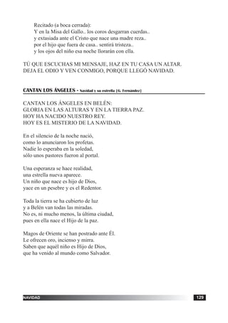 tiempo ordinario 129adviento 129navidad 129
Recitado (a boca cerrada):
Y en la Misa del Gallo.. los coros desgarran cuerdas..
y extasiada ante el Cristo que nace una madre reza..
por el hijo que fuera de casa.. sentirá tristeza..
y los ojos del niño esa noche llorarán con ella.
TÚ QUE ESCUCHAS MI MENSAJE, HAZ EN TU CASA UN ALTAR.
DEJA EL ODIO Y VEN CONMIGO, PORQUE LLEGÓ NAVIDAD.
CANTAN LOS ÁNGELES - Navidad y su estrella [G. Fernández]
CANTAN LOS ÁNGELES EN BELÉN:
GLORIA EN LAS ALTURAS Y EN LA TIERRA PAZ.
HOY HA NACIDO NUESTRO REY.
HOY ES EL MISTERIO DE LA NAVIDAD.
En el silencio de la noche nació,
como lo anunciaron los profetas.
Nadie lo esperaba en la soledad,
sólo unos pastores fueron al portal.
Una esperanza se hace realidad,
una estrella nueva aparece.
Un niño que nace es hijo de Dios,
yace en un pesebre y es el Redentor.
Toda la tierra se ha cubierto de luz
y a Belén van todas las miradas.
No es, ni mucho menos, la última ciudad,
pues en ella nace el Hijo de la paz.
Magos de Oriente se han postrado ante Él.
Le ofrecen oro, incienso y mirra.
Saben que aquél niño es Hijo de Dios,
que ha venido al mundo como Salvador.
 