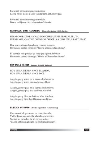 tiempo ordinario 135adviento 135navidad 135
Escuchad hermanos una gran noticia:
Gloria en los cielos a Dios y en la tierra al hombre paz.
Escuchad hermanos una gran noticia:
Dios a su Hijo envió; es Jesucristo Salvador.
HERMANOS: DIOS HA NACIDO - Libro del organista-5 [J.P. Martins]
HERMANOS: DIOS HA NACIDO SOBRE UN PESEBRE, ALELUYA.
HERMANOS, CANTAD CONMIGO: "GLORIAA DIOS EN LAS ALTURAS".
Hoy mueren todos los odios y renacen ternuras.
Hermanos, cantad conmigo: "Gloria a Dios en las alturas".
El corazón más perdido ya sabe que alguien le busca.
Hermanos, cantad conmigo: "Gloria a Dios en las alturas".
HOY EN LA TIERRA - Vamos a Belén [J. Madurga]
HOY EN LA TIERRA NACE EL AMOR,
HOY EN LA TIERRA NACE DIOS.
Alegría, paz y amor, en la tierra a los hombres.
Alegría, paz y amor, esta noche nace Dios.
Alegría, gozo y paz, en la tierra a los hombres.
Alegría, gozo y paz, esta noche es Navidad.
Alegría, paz y bien, en la tierra a los hombres.
Alegría, paz y bien, hoy Dios nace en Belén.
LA FE EN NAVIDAD - Libro del organista-4 [G. Fernández]
Un canto de alegría suena en la medianoche,
Y el brillo de una estrella, el cielo azul recorre.
Suenan las melodías de un coro celestial:
"Gloria a Dios en el cielo y a los humanos paz".
 
